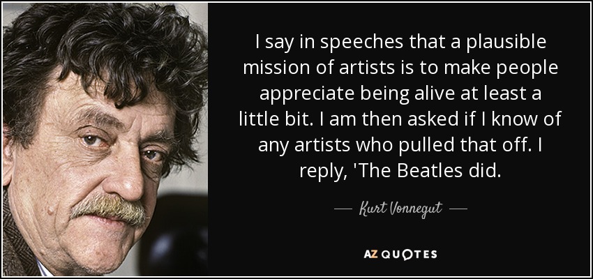 I say in speeches that a plausible mission of artists is to make people appreciate being alive at least a little bit. I am then asked if I know of any artists who pulled that off. I reply, 'The Beatles did. - Kurt Vonnegut