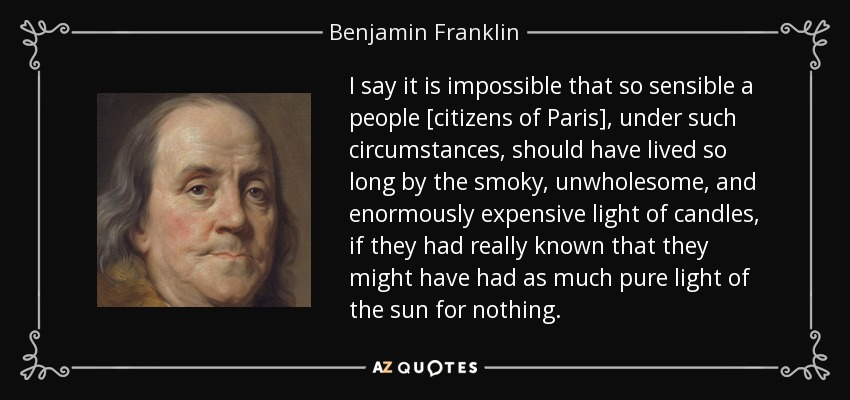 I say it is impossible that so sensible a people [citizens of Paris], under such circumstances, should have lived so long by the smoky, unwholesome, and enormously expensive light of candles, if they had really known that they might have had as much pure light of the sun for nothing. - Benjamin Franklin