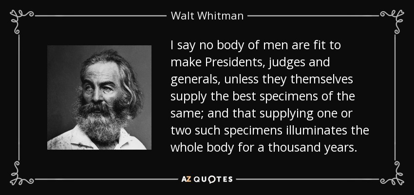 I say no body of men are fit to make Presidents, judges and generals, unless they themselves supply the best specimens of the same; and that supplying one or two such specimens illuminates the whole body for a thousand years. - Walt Whitman