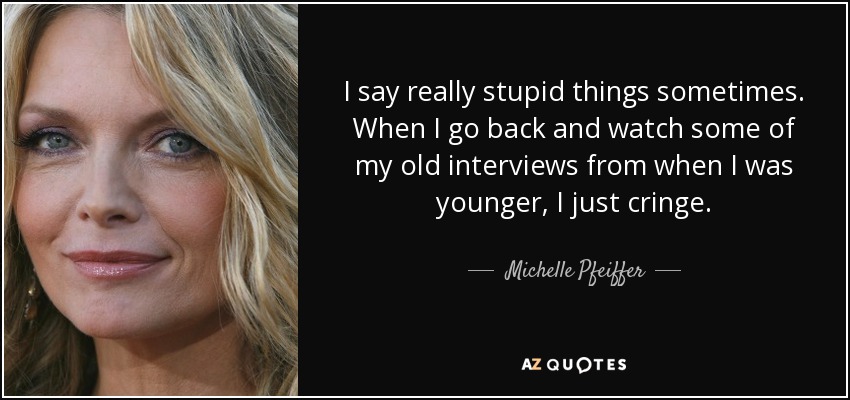 I say really stupid things sometimes. When I go back and watch some of my old interviews from when I was younger, I just cringe. - Michelle Pfeiffer