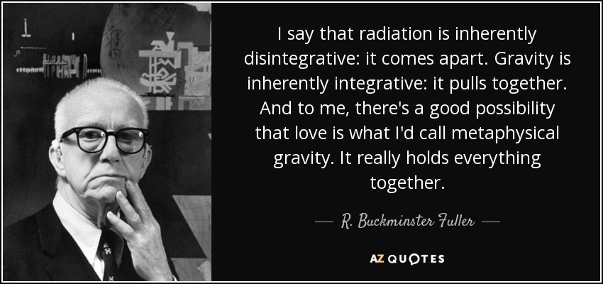 I say that radiation is inherently disintegrative: it comes apart. Gravity is inherently integrative: it pulls together. And to me, there's a good possibility that love is what I'd call metaphysical gravity. It really holds everything together. - R. Buckminster Fuller
