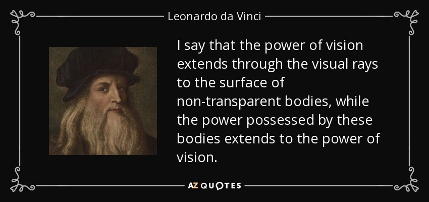 I say that the power of vision extends through the visual rays to the surface of non-transparent bodies, while the power possessed by these bodies extends to the power of vision. - Leonardo da Vinci