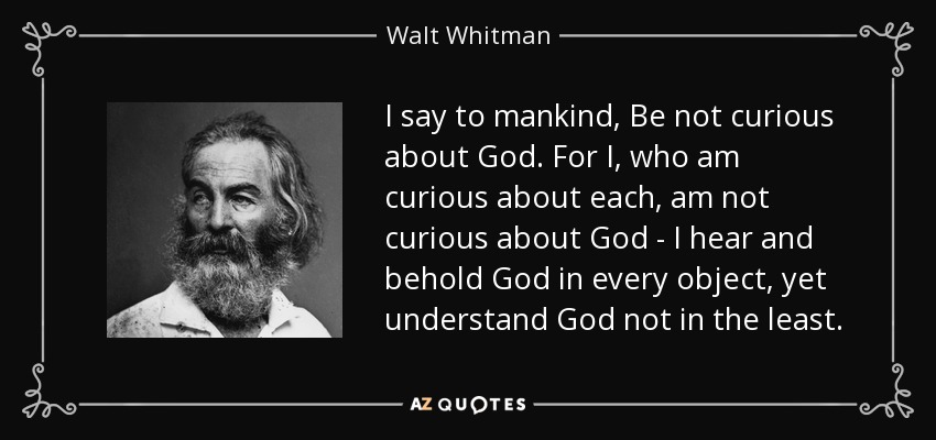 I say to mankind, Be not curious about God. For I, who am curious about each, am not curious about God - I hear and behold God in every object, yet understand God not in the least. - Walt Whitman