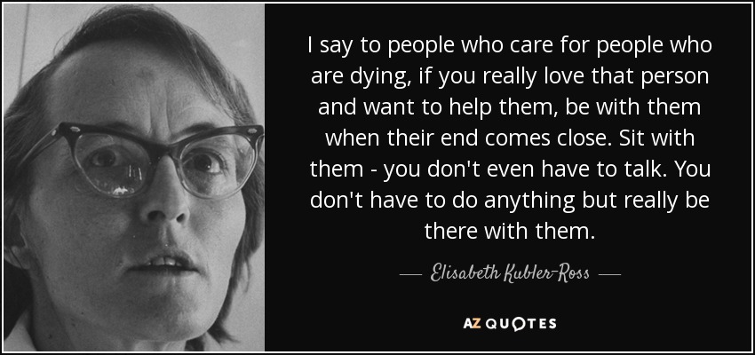 I say to people who care for people who are dying, if you really love that person and want to help them, be with them when their end comes close. Sit with them - you don't even have to talk. You don't have to do anything but really be there with them. - Elisabeth Kubler-Ross