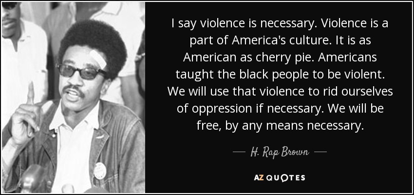 I say violence is necessary. Violence is a part of America's culture. It is as American as cherry pie. Americans taught the black people to be violent. We will use that violence to rid ourselves of oppression if necessary. We will be free, by any means necessary. - H. Rap Brown