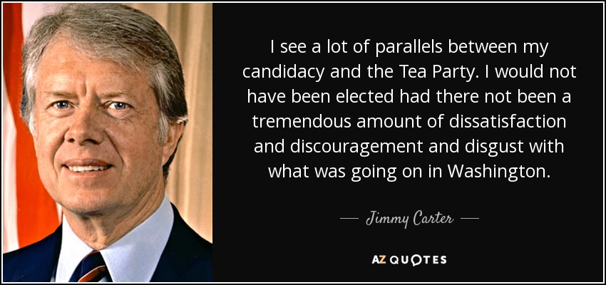 I see a lot of parallels between my candidacy and the Tea Party. I would not have been elected had there not been a tremendous amount of dissatisfaction and discouragement and disgust with what was going on in Washington. - Jimmy Carter