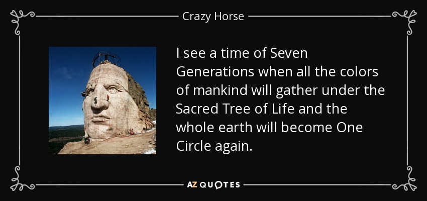 I see a time of Seven Generations when all the colors of mankind will gather under the Sacred Tree of Life and the whole earth will become One Circle again. - Crazy Horse