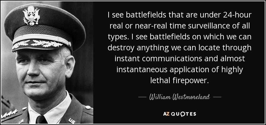 I see battlefields that are under 24-hour real or near-real time surveillance of all types. I see battlefields on which we can destroy anything we can locate through instant communications and almost instantaneous application of highly lethal firepower. - William Westmoreland