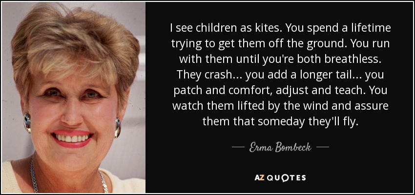 I see children as kites. You spend a lifetime trying to get them off the ground. You run with them until you're both breathless. They crash . . . you add a longer tail . . . you patch and comfort, adjust and teach. You watch them lifted by the wind and assure them that someday they'll fly. - Erma Bombeck
