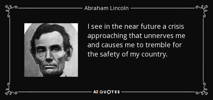 I see in the near future a crisis approaching that unnerves me and causes me to tremble for the safety of my country. - Abraham Lincoln
