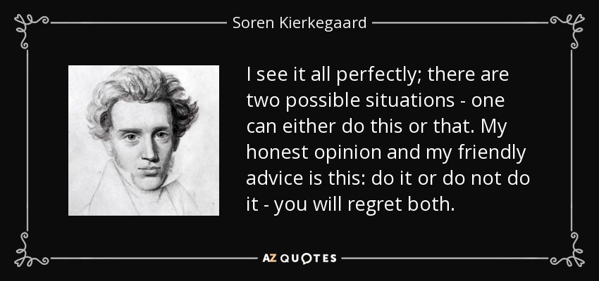 I see it all perfectly; there are two possible situations - one can either do this or that. My honest opinion and my friendly advice is this: do it or do not do it - you will regret both. - Soren Kierkegaard