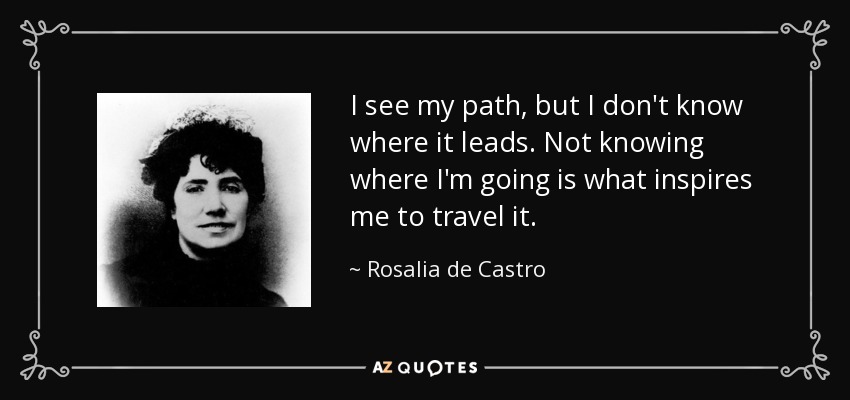 I see my path, but I don't know where it leads. Not knowing where I'm going is what inspires me to travel it. - Rosalia de Castro
