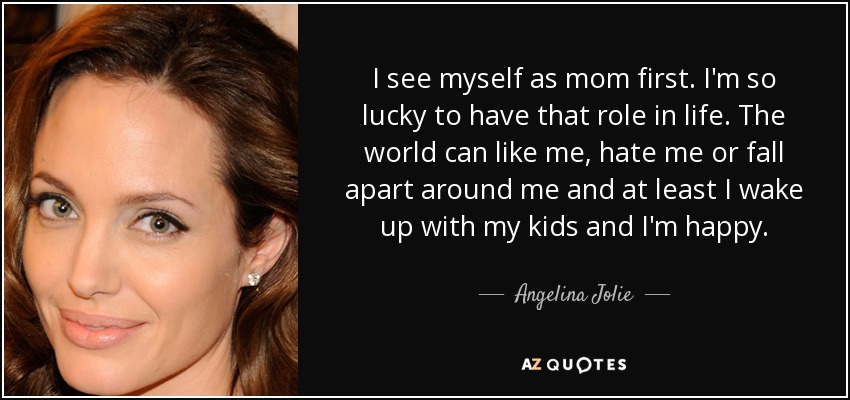 I see myself as mom first. I'm so lucky to have that role in life. The world can like me, hate me or fall apart around me and at least I wake up with my kids and I'm happy. - Angelina Jolie