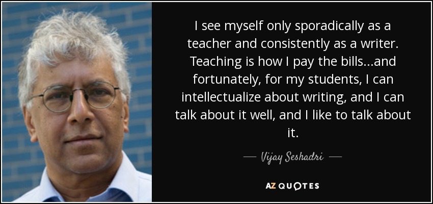 I see myself only sporadically as a teacher and consistently as a writer. Teaching is how I pay the bills...and fortunately, for my students, I can intellectualize about writing, and I can talk about it well, and I like to talk about it. - Vijay Seshadri