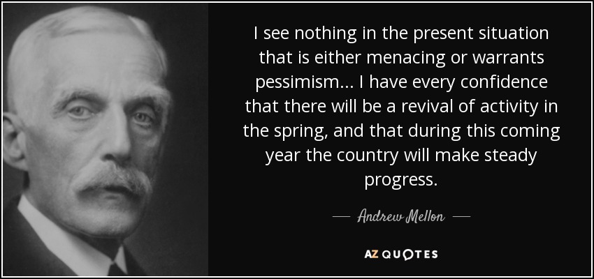 I see nothing in the present situation that is either menacing or warrants pessimism... I have every confidence that there will be a revival of activity in the spring, and that during this coming year the country will make steady progress. - Andrew Mellon
