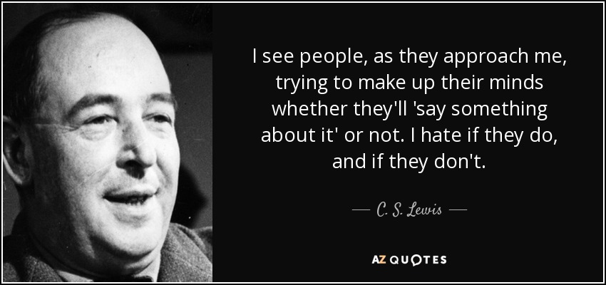 I see people, as they approach me, trying to make up their minds whether they'll 'say something about it' or not. I hate if they do, and if they don't. - C. S. Lewis