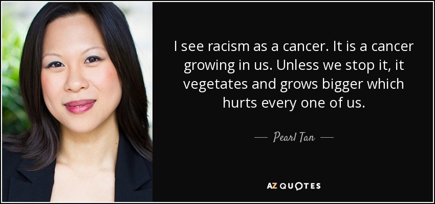 I see racism as a cancer. It is a cancer growing in us. Unless we stop it, it vegetates and grows bigger which hurts every one of us. - Pearl Tan