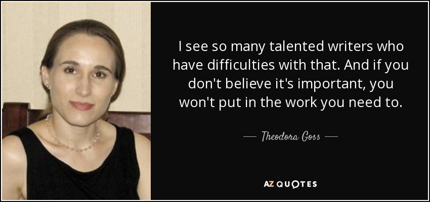 I see so many talented writers who have difficulties with that. And if you don't believe it's important, you won't put in the work you need to. - Theodora Goss