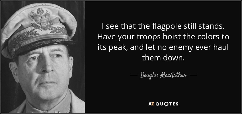 I see that the flagpole still stands. Have your troops hoist the colors to its peak, and let no enemy ever haul them down. - Douglas MacArthur