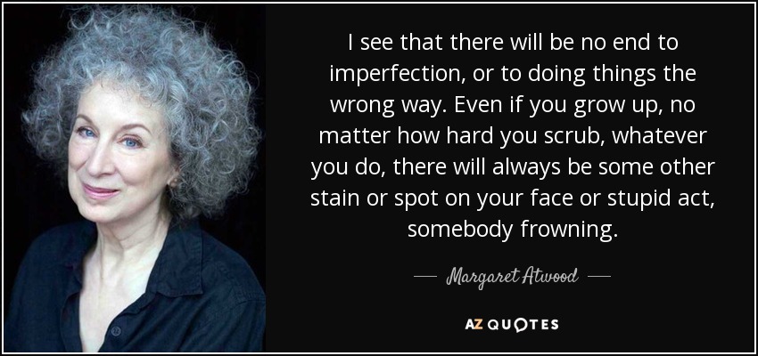 I see that there will be no end to imperfection, or to doing things the wrong way. Even if you grow up, no matter how hard you scrub, whatever you do, there will always be some other stain or spot on your face or stupid act, somebody frowning. - Margaret Atwood