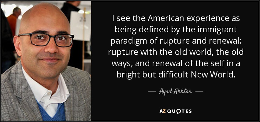 I see the American experience as being defined by the immigrant paradigm of rupture and renewal: rupture with the old world, the old ways, and renewal of the self in a bright but difficult New World. - Ayad Akhtar