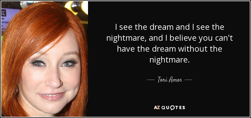I see the dream and I see the nightmare, and I believe you can't have the dream without the nightmare. - Tori Amos
