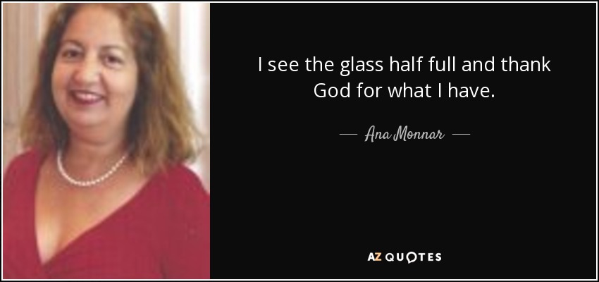 I see the glass half full and thank God for what I have. - Ana Monnar