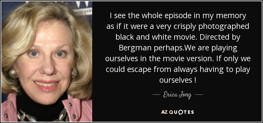 I see the whole episode in my memory as if it were a very crisply photographed black and white movie. Directed by Bergman perhaps.We are playing ourselves in the movie version. If only we could escape from always having to play ourselves ! - Erica Jong