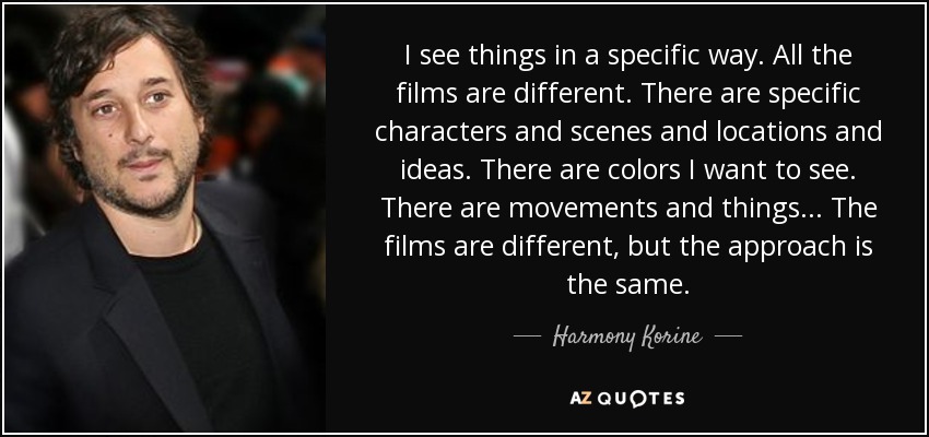 I see things in a specific way. All the films are different. There are specific characters and scenes and locations and ideas. There are colors I want to see. There are movements and things ... The films are different, but the approach is the same. - Harmony Korine