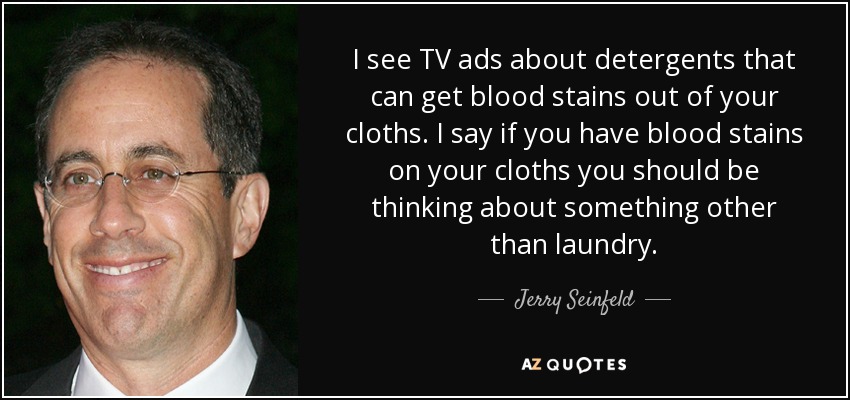 I see TV ads about detergents that can get blood stains out of your cloths. I say if you have blood stains on your cloths you should be thinking about something other than laundry. - Jerry Seinfeld