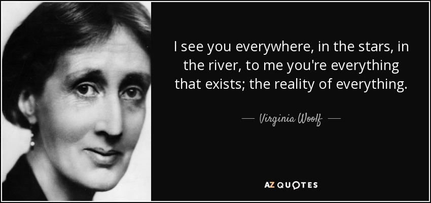 I see you everywhere, in the stars, in the river, to me you're everything that exists; the reality of everything. - Virginia Woolf