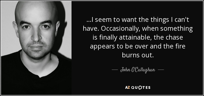 ...I seem to want the things I can't have. Occasionally, when something is finally attainable, the chase appears to be over and the fire burns out. - John O'Callaghan