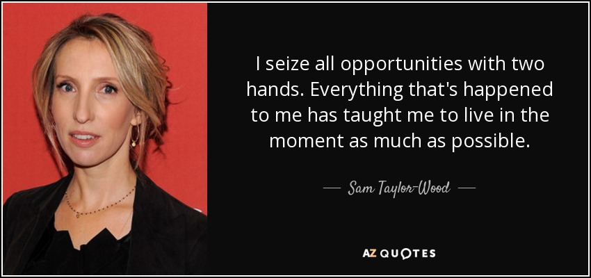 I seize all opportunities with two hands. Everything that's happened to me has taught me to live in the moment as much as possible. - Sam Taylor-Wood