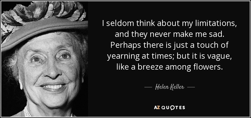 I seldom think about my limitations, and they never make me sad. Perhaps there is just a touch of yearning at times; but it is vague, like a breeze among flowers. - Helen Keller
