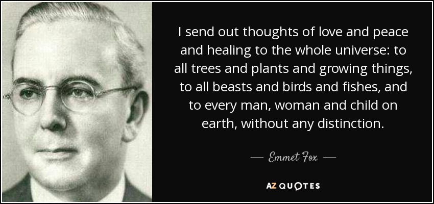 I send out thoughts of love and peace and healing to the whole universe: to all trees and plants and growing things, to all beasts and birds and fishes, and to every man, woman and child on earth, without any distinction. - Emmet Fox