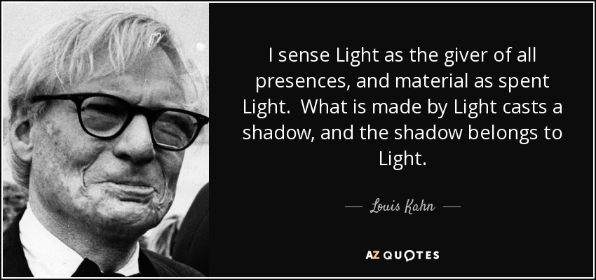 I sense Light as the giver of all presences, and material as spent Light. What is made by Light casts a shadow, and the shadow belongs to Light. - Louis Kahn