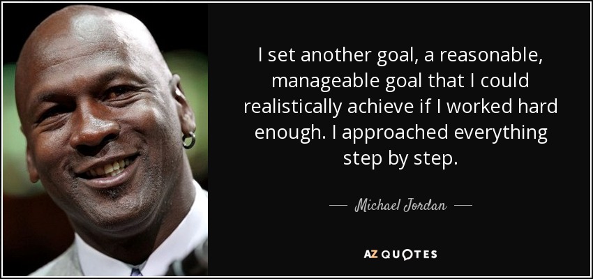 I set another goal, a reasonable, manageable goal that I could realistically achieve if I worked hard enough. I approached everything step by step. - Michael Jordan