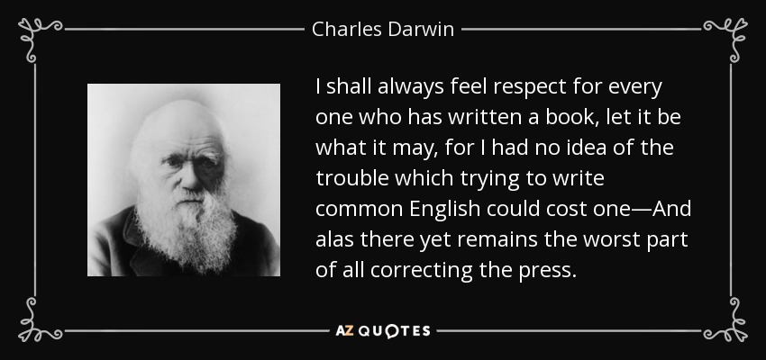 I shall always feel respect for every one who has written a book, let it be what it may, for I had no idea of the trouble which trying to write common English could cost one—And alas there yet remains the worst part of all correcting the press. - Charles Darwin