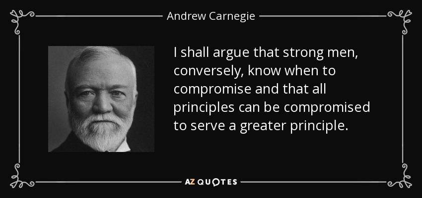 I shall argue that strong men, conversely, know when to compromise and that all principles can be compromised to serve a greater principle. - Andrew Carnegie