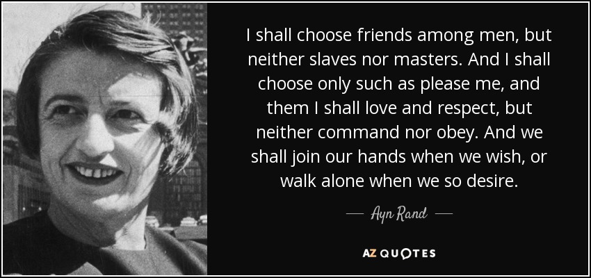 I shall choose friends among men, but neither slaves nor masters. And I shall choose only such as please me, and them I shall love and respect, but neither command nor obey. And we shall join our hands when we wish, or walk alone when we so desire. - Ayn Rand