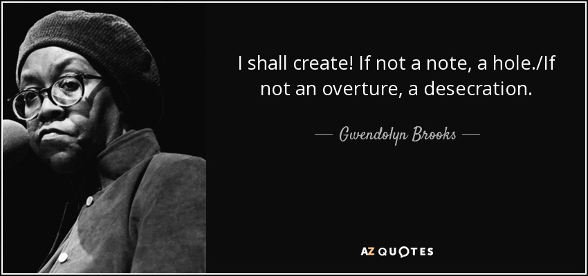 I shall create! If not a note, a hole./If not an overture, a desecration. - Gwendolyn Brooks