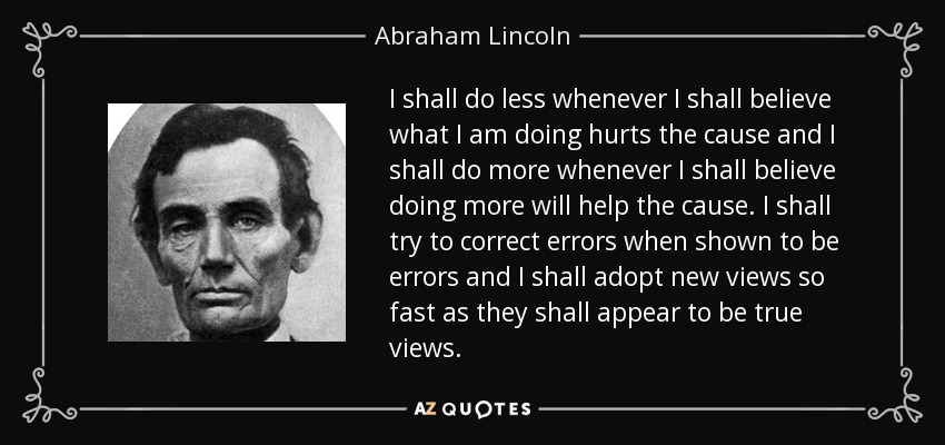 I shall do less whenever I shall believe what I am doing hurts the cause and I shall do more whenever I shall believe doing more will help the cause. I shall try to correct errors when shown to be errors and I shall adopt new views so fast as they shall appear to be true views. - Abraham Lincoln