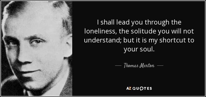 I shall lead you through the loneliness, the solitude you will not understand; but it is my shortcut to your soul. - Thomas Merton