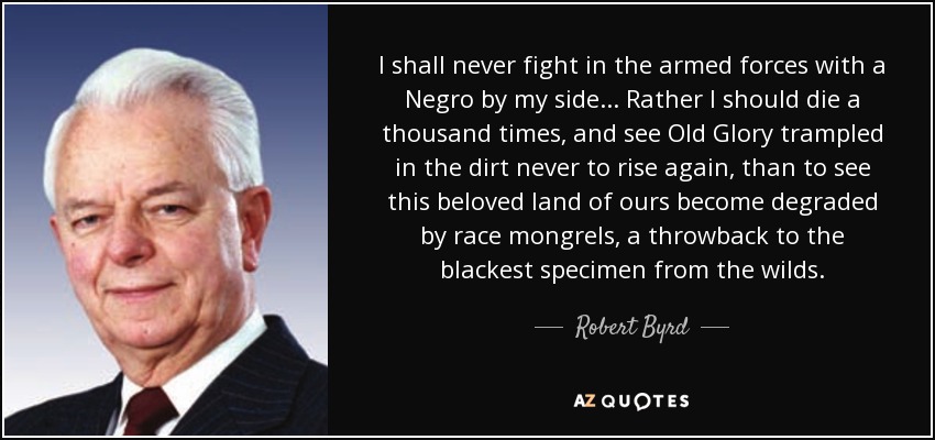 I shall never fight in the armed forces with a Negro by my side... Rather I should die a thousand times, and see Old Glory trampled in the dirt never to rise again, than to see this beloved land of ours become degraded by race mongrels, a throwback to the blackest specimen from the wilds. - Robert Byrd