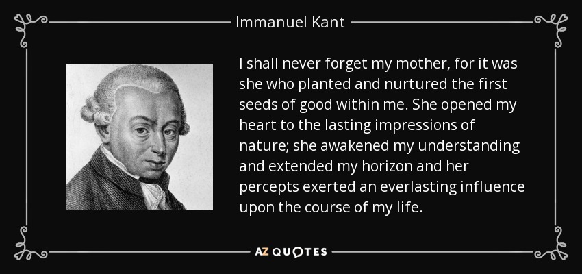 I shall never forget my mother, for it was she who planted and nurtured the first seeds of good within me. She opened my heart to the lasting impressions of nature; she awakened my understanding and extended my horizon and her percepts exerted an everlasting influence upon the course of my life. - Immanuel Kant