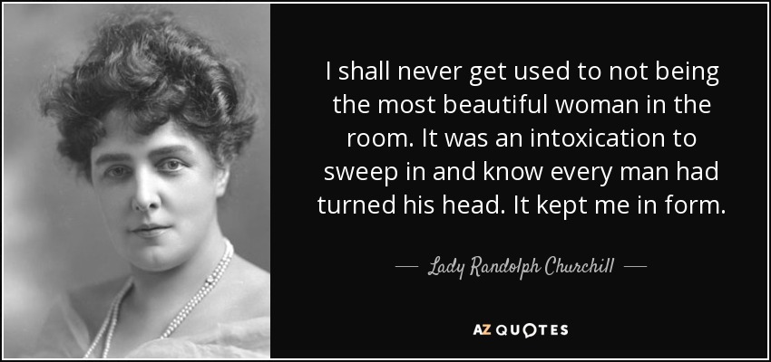 I shall never get used to not being the most beautiful woman in the room. It was an intoxication to sweep in and know every man had turned his head. It kept me in form. - Lady Randolph Churchill