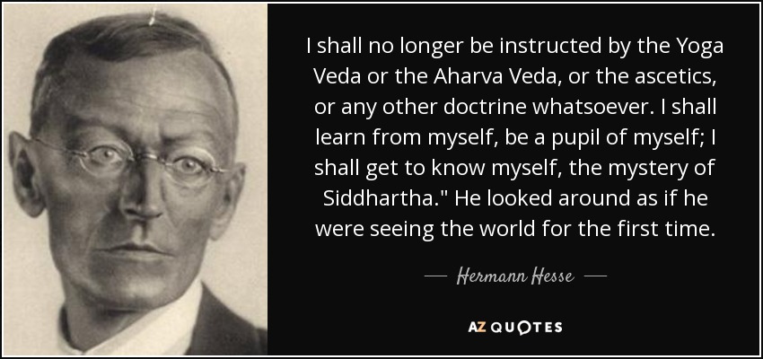 I shall no longer be instructed by the Yoga Veda or the Aharva Veda, or the ascetics, or any other doctrine whatsoever. I shall learn from myself, be a pupil of myself; I shall get to know myself, the mystery of Siddhartha.
