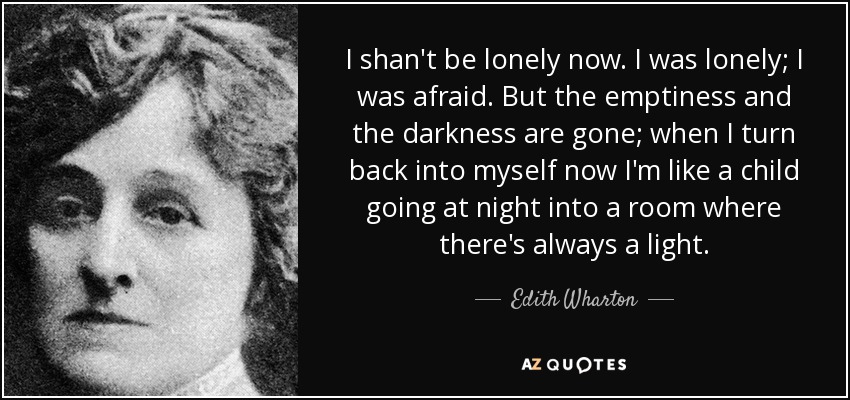 I shan't be lonely now. I was lonely; I was afraid. But the emptiness and the darkness are gone; when I turn back into myself now I'm like a child going at night into a room where there's always a light. - Edith Wharton