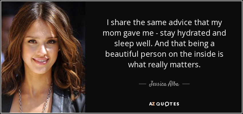 I share the same advice that my mom gave me - stay hydrated and sleep well. And that being a beautiful person on the inside is what really matters. - Jessica Alba