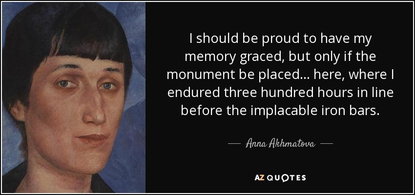 I should be proud to have my memory graced, but only if the monument be placed... here, where I endured three hundred hours in line before the implacable iron bars. - Anna Akhmatova